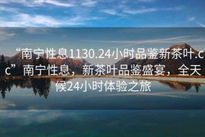 “南寧性息1130.24小時(shí)品鑒新茶葉.cc”南寧性息，新茶葉品鑒盛宴，全天候24小時(shí)體驗之旅