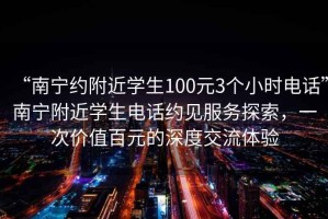 “南寧約附近學(xué)生100元3個(gè)小時(shí)電話(huà)”南寧附近學(xué)生電話(huà)約見(jiàn)服務(wù)探索，一次價(jià)值百元的深度交流體驗