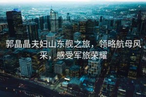 郭晶晶夫婦山東艦之旅，領(lǐng)略航母風(fēng)采，感受軍旅榮耀