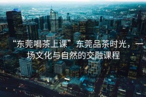 “東莞喝茶上課”東莞品茶時(shí)光，一場(chǎng)文化與自然的交融課程
