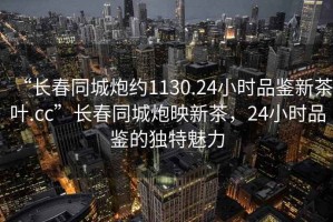 “長(cháng)春同城炮約1130.24小時(shí)品鑒新茶葉.cc”長(cháng)春同城炮映新茶，24小時(shí)品鑒的獨特魅力