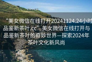 “美女微信在線(xiàn)打開(kāi)20241124.24小時(shí)品鑒新茶葉.cc”美女微信在線(xiàn)打開(kāi)與品鑒新茶葉的奇妙世界—探索2024年茶葉文化新風(fēng)尚