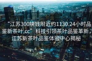 “江蘇300塊錢(qián)附近約1130.24小時(shí)品鑒新茶葉.cc”科技引領(lǐng)茶葉品鑒革新，江蘇新茶葉品鑒體驗中心揭秘