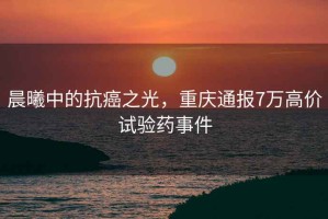 晨曦中的抗癌之光，重慶通報7萬(wàn)高價(jià)試驗藥事件