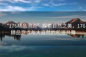 “176精品泡點(diǎn)”探索自然之美，176精品泡點(diǎn)與大自然的和諧共舞