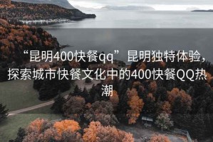 “昆明400快餐qq”昆明獨特體驗，探索城市快餐文化中的400快餐QQ熱潮