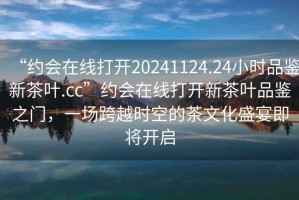 “約會(huì )在線(xiàn)打開(kāi)20241124.24小時(shí)品鑒新茶葉.cc”約會(huì )在線(xiàn)打開(kāi)新茶葉品鑒之門(mén)，一場(chǎng)跨越時(shí)空的茶文化盛宴即將開(kāi)啟