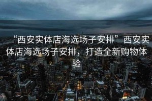 “西安實(shí)體店海選場(chǎng)子安排”西安實(shí)體店海選場(chǎng)子安排，打造全新購物體驗
