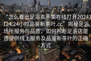 “怎么看出足浴賣(mài)不賣(mài)在線(xiàn)打開(kāi)20241124.24小時(shí)品鑒新茶葉.cc”揭秘足浴場(chǎng)所服務(wù)與品質(zhì)，如何判斷足浴店是否提供線(xiàn)上服務(wù)及品鑒新茶葉的正確方式