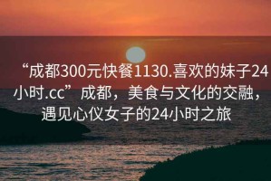 “成都300元快餐1130.喜歡的妹子24小時(shí).cc”成都，美食與文化的交融，遇見(jiàn)心儀女子的24小時(shí)之旅