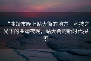 “曲靖市晚上站大街的地方”科技之光下的曲靖夜晚，站大街的新時(shí)代探索