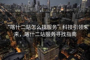 “喀什二站怎么找服務(wù)”科技引領(lǐng)未來(lái)，喀什二站服務(wù)尋找指南