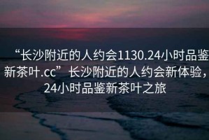 “長(cháng)沙附近的人約會(huì )1130.24小時(shí)品鑒新茶葉.cc”長(cháng)沙附近的人約會(huì )新體驗，24小時(shí)品鑒新茶葉之旅