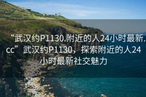 “武漢約P1130.附近的人24小時(shí)最新.cc”武漢約P1130，探索附近的人24小時(shí)最新社交魅力