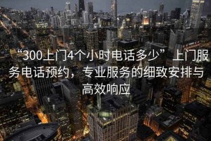 “300上門(mén)4個(gè)小時(shí)電話(huà)多少”上門(mén)服務(wù)電話(huà)預約，專(zhuān)業(yè)服務(wù)的細致安排與高效響應