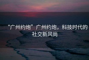 “廣州約炮”廣州約炮，科技時(shí)代的社交新風(fēng)尚