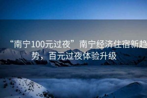 “南寧100元過(guò)夜”南寧經(jīng)濟住宿新趨勢，百元過(guò)夜體驗升級