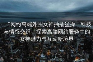 “網(wǎng)約高端外圍女神抽插猛操”科技與情感交織，探索高端網(wǎng)約服務(wù)中的女神魅力與互動(dòng)新境界