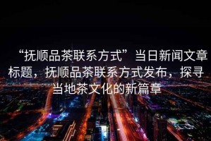 “撫順品茶聯(lián)系方式”當日新聞文章標題，撫順品茶聯(lián)系方式發(fā)布，探尋當地茶文化的新篇章