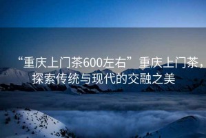 “重慶上門(mén)茶600左右”重慶上門(mén)茶，探索傳統與現代的交融之美