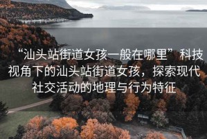 “汕頭站街道女孩一般在哪里”科技視角下的汕頭站街道女孩，探索現代社交活動(dòng)的地理與行為特征