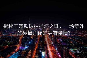 揭秘王楚欽球拍損壞之謎，一場(chǎng)意外的碰撞，還是另有隱情？