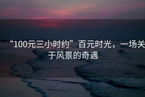 “100元三小時(shí)約”百元時(shí)光，一場(chǎng)關(guān)于風(fēng)景的奇遇
