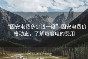 “固安電費多少錢(qián)一度”固安電費價(jià)格動(dòng)態(tài)，了解每度電的費用