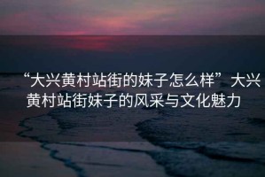 “大興黃村站街的妹子怎么樣”大興黃村站街妹子的風(fēng)采與文化魅力
