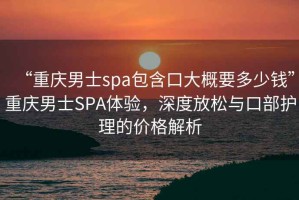 “重慶男士spa包含口大概要多少錢(qián)”重慶男士SPA體驗，深度放松與口部護理的價(jià)格解析
