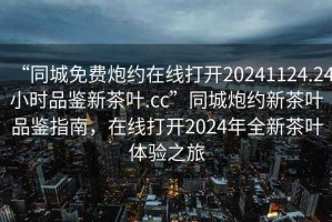 “同城免費炮約在線(xiàn)打開(kāi)20241124.24小時(shí)品鑒新茶葉.cc”同城炮約新茶葉品鑒指南，在線(xiàn)打開(kāi)2024年全新茶葉體驗之旅