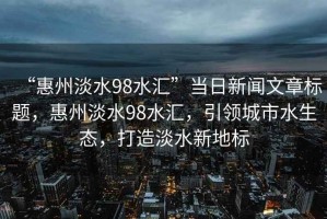“惠州淡水98水匯”當日新聞文章標題，惠州淡水98水匯，引領(lǐng)城市水生態(tài)，打造淡水新地標