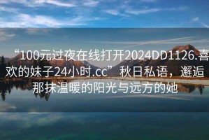 “100元過(guò)夜在線(xiàn)打開(kāi)2024DD1126.喜歡的妹子24小時(shí).cc”秋日私語(yǔ)，邂逅那抹溫暖的陽(yáng)光與遠方的她