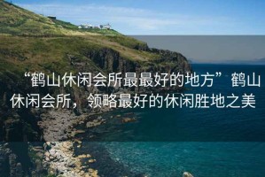 “鶴山休閑會(huì )所最最好的地方”鶴山休閑會(huì )所，領(lǐng)略最好的休閑勝地之美