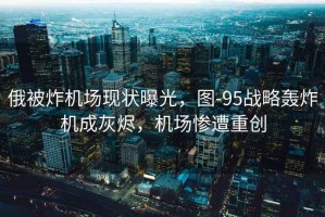 俄被炸機場(chǎng)現狀曝光，圖-95戰略轟炸機成灰燼，機場(chǎng)慘遭重創(chuàng  )