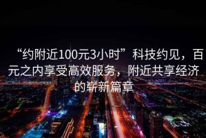 “約附近100元3小時(shí)”科技約見(jiàn)，百元之內享受高效服務(wù)，附近共享經(jīng)濟的嶄新篇章