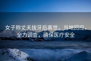 女子稱(chēng)丈夫拔牙后離世，當地回應，全力調查，確保醫療安全