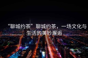 “聊城約茶”聊城約茶，一場(chǎng)文化與生活的美妙邂逅