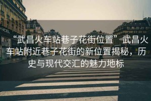 “武昌火車(chē)站巷子花街位置”武昌火車(chē)站附近巷子花街的新位置揭秘，歷史與現代交匯的魅力地標