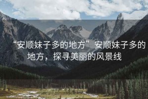 “安順妹子多的地方”安順妹子多的地方，探尋美麗的風(fēng)景線(xiàn)