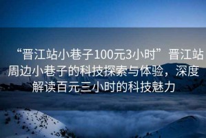 “晉江站小巷子100元3小時(shí)”晉江站周邊小巷子的科技探索與體驗，深度解讀百元三小時(shí)的科技魅力
