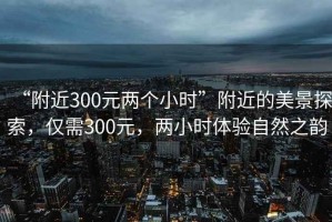 “附近300元兩個(gè)小時(shí)”附近的美景探索，僅需300元，兩小時(shí)體驗自然之韻