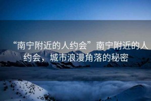 “南寧附近的人約會(huì )”南寧附近的人約會(huì )，城市浪漫角落的秘密