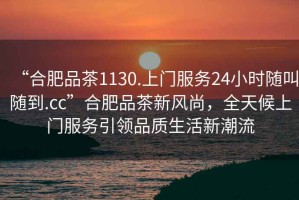 “合肥品茶1130.上門(mén)服務(wù)24小時(shí)隨叫隨到.cc”合肥品茶新風(fēng)尚，全天候上門(mén)服務(wù)引領(lǐng)品質(zhì)生活新潮流