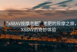 “x88AV按摩老肥”老肥的按摩之旅，X88AV的奇妙體驗