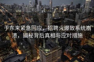 于東來(lái)緊急回應，招聘火爆致系統崩潰，揭秘背后真相與應對措施