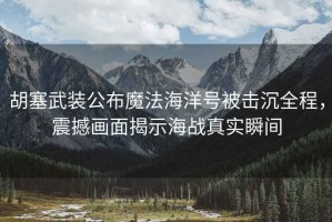 胡塞武裝公布魔法海洋號被擊沉全程，震撼畫(huà)面揭示海戰真實(shí)瞬間