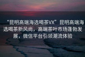 “昆明高端海選喝茶VX”昆明高端海選喝茶新風(fēng)尚，高端茶葉市場(chǎng)蓬勃發(fā)展，微信平臺引領(lǐng)潮流體驗