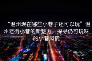 “溫州現在哪些小巷子還可以玩”溫州老街小巷的新魅力，探尋仍可玩味的小巷風(fēng)情