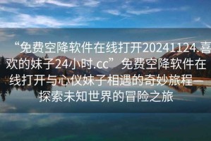 “免費空降軟件在線(xiàn)打開(kāi)20241124.喜歡的妹子24小時(shí).cc”免費空降軟件在線(xiàn)打開(kāi)與心儀妹子相遇的奇妙旅程—探索未知世界的冒險之旅